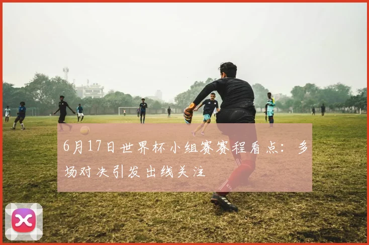6月17日世界杯小组赛赛程看点：多场对决引发出线关注