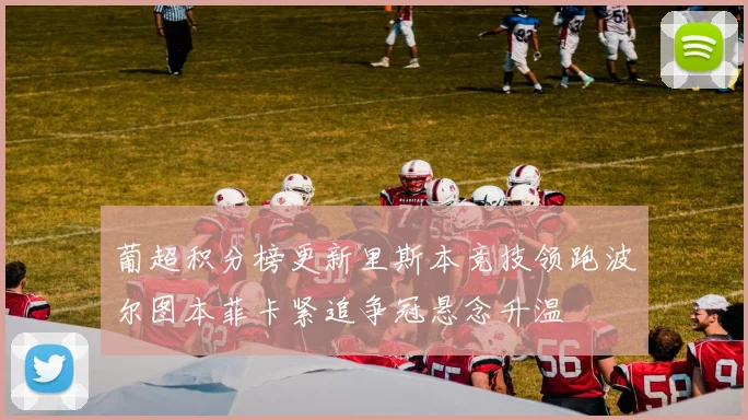 葡超积分榜更新里斯本竞技领跑波尔图本菲卡紧追争冠悬念升温