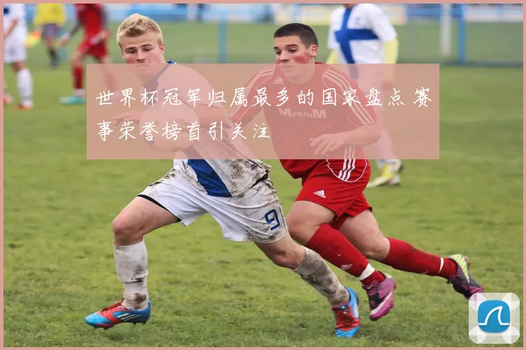 世界杯冠军归属最多的国家盘点 赛事荣誉榜首引关注